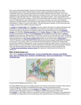 lives, were still restricted legally. Women's work generally consisted of household or other
domestically inclined tasks. Peasant women were usually responsible for taking care of the
household, child-care, as well as gardening and animal husbandry near the house. They could
supplement the household income by spinning or brewing at home. At harvest-time, they were also
expected to help with field-work.[173]
Townswomen, like peasant women, were responsible for the
household, and could also engage in trade. What trades were open to women varied by country and
period.[174]
Noblewomen were responsible for running a household, and could occasionally be
expected to handle estates in the absence of male relatives, but they were usually restricted from
participation in military or government affairs. The only role open to women in the Church was that
of nuns, as they were unable to become priests.[173]
In central and northern Italy and in Flanders, the rise of towns that were to a degree self-governing
stimulated economic growth and created an environment for new types of trade associations.
Commercial cities on the shores of the Baltic entered into agreements known as the Hanseatic
League, and the Italian Maritime republics such as Venice, Genoa, and Pisa expanded their trade
throughout the Mediterranean.[U]
Great trading fairs were established and flourished in northern
France during the period, allowing Italian and German merchants to trade with each other as well as
local merchants.[176]
In the late 13th century new land and sea routes to the Far East were pioneered,
famously described in The Travels of Marco Polo written by one of the traders, Marco Polo (d.
1324).[177]
Besides new trading opportunities, agricultural and technological improvements enabled
an increase in crop yields, which in turn allowed the trade networks to expand.[178]
Rising trade
brought new methods of dealing with money, and gold coinage was again minted in Europe, first in
Italy and later in France and other countries. New forms of commercial contracts emerged, allowing
risk to be shared among merchants. Accounting methods improved, partly through the use
of double-entry bookkeeping; letters of credit also appeared, allowing easy transmission of
money.[179]
Rise of state power[edit]
Main articles: England in the Middle Ages, France in the Middle Ages, Germany in the Middle
Ages, Italy in the Middle Ages, Scotland in the Middle Ages, Spain in the Middle Ages, and Poland in
the Middle Ages
Europe and the Mediterranean Sea in 1190
The High Middle Ages was the formative period in the history of the modern Western state. Kings in
France, England, and Spain consolidated their power, and set up lasting governing
institutions.[180]
New kingdoms such as Hungary and Poland, after their conversion to Christianity,
became Central European powers.[181]
The Magyars settled Hungary around 900 under
King Árpád(d. c. 907) after a series of invasions in the 9th century.[182]
The papacy, long attached to
an ideology of independence from secular kings, first asserted its claim to temporal authority over
 