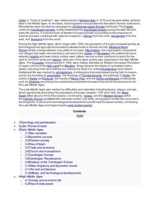Civilis or "Code of Justinian", was rediscovered in Northern Italy in 1070 and became widely admired
later in the Middle Ages. In the West, most kingdoms incorporated the few extant Roman institutions.
Monasteries were founded as campaigns to Christianise pagan Europe continued. The Franks,
under the Carolingian dynasty, briefly established the Carolingian Empire during the later 8th and
early 9th century. It covered much of Western Europe but later succumbed to the pressures of
internal civil wars combined with external invasions—Vikings from the north, Hungarians from the
east, and Saracens from the south.
During the High Middle Ages, which began after 1000, the population of Europe increased greatly as
technological and agricultural innovations allowed trade to flourish and the Medieval Warm
Period climate change allowed crop yields to increase. Manorialism, the organisation of peasants
into villages that owed rent and labour services to the nobles, andfeudalism, the political structure
whereby knights and lower-status nobles owed military service to their overlords in return for the
right to rent from lands and manors, were two of the ways society was organised in the High Middle
Ages. The Crusades, first preached in 1095, were military attempts by Western European Christians
to regain control of the Holy Land fromMuslims. Kings became the heads of centralised nation
states, reducing crime and violence but making the ideal of a unifiedChristendom more distant.
Intellectual life was marked by scholasticism, a philosophy that emphasised joining faith to reason,
and by the founding of universities. The theology of Thomas Aquinas, the paintings of Giotto, the
poetry of Dante andChaucer, the travels of Marco Polo, and the Gothic architecture of cathedrals
such as Chartres are among the outstanding achievements toward the end of this period and into
the Late Middle Ages.
The Late Middle Ages was marked by difficulties and calamities including famine, plague, and war,
which significantly diminished the population of Europe; between 1347 and 1350, the Black
Death killed about a third of Europeans. Controversy, heresy, and the Western Schism within
the Catholic Church paralleled the interstate conflict, civil strife, and peasant revolts that occurred in
the kingdoms. Cultural and technological developments transformed European society, concluding
the Late Middle Ages and beginning the early modern period.
Contents
[hide]
 1Etymology and periodisation
 2Later Roman Empire
 3Early Middle Ages
o 3.1New societies
o 3.2Byzantine survival
o 3.3Western society
o 3.4Rise of Islam
o 3.5Trade and economy
o 3.6Church and monasticism
o 3.7Carolingian Europe
o 3.8Carolingian Renaissance
o 3.9Breakup of the Carolingian Empire
o 3.10New kingdoms and Byzantine revival
o 3.11Art and architecture
o 3.12Military and technological developments
 4High Middle Ages
o 4.1Society and economic life
o 4.2Rise of state power
 