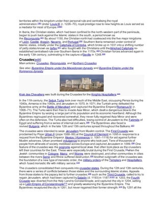 territories within the kingdom under their personal rule and centralising the royal
administration.[198]
Under Louis IX (r. 1226–70), royal prestige rose to new heights as Louis served as
a mediator for most of Europe.[199][X]
In Iberia, the Christian states, which had been confined to the north-western part of the peninsula,
began to push back against the Islamic states in the south, a period known as
the Reconquista.[201]
By about 1150, the Christian north had coalesced into the five major kingdoms
of León, Castile, Aragon, Navarre, and Portugal.[202]
Southern Iberia remained under control of
Islamic states, initially under the Caliphate of Córdoba, which broke up in 1031 into a shifting number
of petty states known as taifas,[201]
who fought with the Christians until theAlmohad Caliphate re-
established centralised rule over Southern Iberia in the 1170s.[203]
Christian forces advanced again in
the early 13th century, culminating in the capture ofSeville in 1248.[204]
Crusades[edit]
Main articles: Crusades, Reconquista, and Northern Crusades
See also: Byzantine Empire under the Macedonian dynasty and Byzantine Empire under the
Komnenos dynasty
Krak des Chevaliers was built during the Crusades for the Knights Hospitallers.[205]
In the 11th century, the Seljuk Turks took over much of the Middle East, occupying Persia during the
1040s, Armenia in the 1060s, and Jerusalem in 1070. In 1071, the Turkish army defeated the
Byzantine army at the Battle of Manzikert and captured the Byzantine EmperorRomanus IV (r.
1068–71). The Turks were then free to invade Asia Minor, which dealt a dangerous blowto the
Byzantine Empire by seizing a large part of its population and its economic heartland. Although the
Byzantines regrouped and recovered somewhat, they never fully regained Asia Minor and were
often on the defensive. The Turks also had difficulties, losing control of Jerusalem to the Fatimids of
Egypt and suffering from a series of internal civil wars.[206]
The Byzantines also faced a
revived Bulgaria, which in the late 12th and 13th centuries spread throughout the Balkans.[207]
The crusades were intended to seize Jerusalem from Muslim control. The First Crusade was
proclaimed by Pope Urban II (pope 1088–99) at the Council of Clermont in 1095 in response to a
request from the Byzantine Emperor Alexios I Komnenos (r. 1081–1118) for aid against further
Muslim advances. Urban promised indulgence to anyone who took part. Tens of thousands of
people from all levels of society mobilised across Europe and captured Jerusalem in 1099.[208]
One
feature of the crusades was the pogroms against local Jews that often took place as the crusaders
left their countries for the East. These were especially brutal during the First Crusade,[77]
when the
Jewish communities in Cologne, Mainz, and Worms were destroyed, and other communities in cities
between the rivers Seine and Rhine suffered destruction.[209]
Another outgrowth of the crusades was
the foundation of a new type of monastic order, the military orders of the Templars and Hospitallers,
which fused monastic life with military service.[210]
The crusaders consolidated their conquests into crusader states. During the 12th and 13th centuries,
there were a series of conflicts between those states and the surrounding Islamic states. Appeals
from those states to the papacy led to further crusades,[208]
such as the Third Crusade, called to try to
regain Jerusalem, which had been captured bySaladin (d. 1193) in 1187.[211][Y]
In 1203, the Fourth
Crusade was diverted from the Holy Land to Constantinople, and captured the city in 1204, setting
up a Latin Empire of Constantinople[213]
and greatly weakening the Byzantine Empire. The
Byzantines recaptured the city in 1261, but never regained their former strength.[214]
By 1291 all the
 