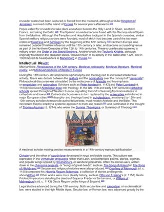 crusader states had been captured or forced from the mainland, although a titular Kingdom of
Jerusalem survived on the island of Cyprus for several years afterwards.[215]
Popes called for crusades to take place elsewhere besides the Holy Land: in Spain, southern
France, and along the Baltic.[208]
The Spanish crusades became fused with theReconquista of Spain
from the Muslims. Although the Templars and Hospitallers took part in the Spanish crusades, similar
Spanish military religious orders were founded, most of which had become part of the two main
orders of Calatrava and Santiago by the beginning of the 12th century.[216]
Northern Europe also
remained outside Christian influence until the 11th century or later, and became a crusading venue
as part of the Northern Crusades of the 12th to 14th centuries. These crusades also spawned a
military order, the Order of the Sword Brothers. Another order, the Teutonic Knights, although
originally founded in the crusader states, focused much of its activity in the Baltic after 1225, and in
1309 moved its headquarters to Marienburg in Prussia.[217]
Intellectual life[edit]
Main articles: Renaissance of the 12th century, Medieval philosophy, Medieval literature, Medieval
poetry, and Medieval medicine of Western Europe
During the 11th century, developments in philosophy and theology led to increased intellectual
activity. There was debate between the realists and the nominalists over the concept of "universals".
Philosophical discourse was stimulated by the rediscovery of Aristotle and his emphasis
on empiricism and rationalism. Scholars such as Peter Abelard (d. 1142) and Peter Lombard (d.
1164) introduced Aristotelian logic into theology. In the late 11th and early 12th centuries cathedral
schools spread throughout Western Europe, signalling the shift of learning from monasteries to
cathedrals and towns.[218]
Cathedral schools were in turn replaced by the universities established in
major European cities.[219]
Philosophy and theology fused in scholasticism, an attempt by 12th- and
13th-century scholars to reconcile authoritative texts, most notably Aristotle and the Bible. This
movement tried to employ a systemic approach to truth and reason[220]
and culminated in the thought
of Thomas Aquinas (d. 1274), who wrote the Summa Theologica, or Summary of Theology.[221]
A medieval scholar making precise measurements in a 14th-century manuscript illustration
Chivalry and the ethos of courtly love developed in royal and noble courts. This culture was
expressed in the vernacular languages rather than Latin, and comprised poems, stories, legends,
and popular songs spread by troubadours, or wandering minstrels. Often the stories were written
down in the chansons de geste, or "songs of great deeds", such as The Song of Roland or The Song
of Hildebrand.[222]
Secular and religious histories were also produced.[223]
Geoffrey of Monmouth (d. c.
1155) composed his Historia Regum Britanniae, a collection of stories and legends
about Arthur.[224]
Other works were more clearly history, such as Otto von Freising's (d. 1158) Gesta
Friderici Imperatoris detailing the deeds of Emperor Frederick Barbarossa, or William of
Malmesbury's (d. c. 1143) Gesta Regum on the kings of England.[223]
Legal studies advanced during the 12th century. Both secular law and canon law, or ecclesiastical
law, were studied in the High Middle Ages. Secular law, or Roman law, was advanced greatly by the
 