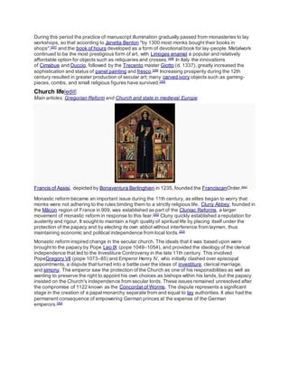 During this period the practice of manuscript illumination gradually passed from monasteries to lay
workshops, so that according to Janetta Benton "by 1300 most monks bought their books in
shops",[247]
and the book of hours developed as a form of devotional book for lay-people. Metalwork
continued to be the most prestigious form of art, with Limoges enamel a popular and relatively
affordable option for objects such as reliquaries and crosses.[248]
In Italy the innovations
of Cimabue and Duccio, followed by the Trecento master Giotto (d. 1337), greatly increased the
sophistication and status of panel painting and fresco.[249]
Increasing prosperity during the 12th
century resulted in greater production of secular art; many carved ivory objects such as gaming-
pieces, combs, and small religious figures have survived.[250]
Church life[edit]
Main articles: Gregorian Reform and Church and state in medieval Europe
Francis of Assisi, depicted by Bonaventura Berlinghieri in 1235, founded the FranciscanOrder.[251]
Monastic reform became an important issue during the 11th century, as elites began to worry that
monks were not adhering to the rules binding them to a strictly religious life. Cluny Abbey, founded in
the Mâcon region of France in 909, was established as part of the Cluniac Reforms, a larger
movement of monastic reform in response to this fear.[252]
Cluny quickly established a reputation for
austerity and rigour. It sought to maintain a high quality of spiritual life by placing itself under the
protection of the papacy and by electing its own abbot without interference from laymen, thus
maintaining economic and political independence from local lords.[253]
Monastic reform inspired change in the secular church. The ideals that it was based upon were
brought to the papacy by Pope Leo IX (pope 1049–1054), and provided the ideology of the clerical
independence that led to the Investiture Controversy in the late 11th century. This involved
PopeGregory VII (pope 1073–85) and Emperor Henry IV, who initially clashed over episcopal
appointments, a dispute that turned into a battle over the ideas of investiture, clerical marriage,
and simony. The emperor saw the protection of the Church as one of his responsibilities as well as
wanting to preserve the right to appoint his own choices as bishops within his lands, but the papacy
insisted on the Church's independence from secular lords. These issues remained unresolved after
the compromise of 1122 known as the Concordat of Worms. The dispute represents a significant
stage in the creation of a papal monarchy separate from and equal to lay authorities. It also had the
permanent consequence of empowering German princes at the expense of the German
emperors.[252]
 
