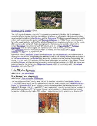 Sénanque Abbey, Gordes, France
The High Middle Ages was a period of great religious movements. Besides the Crusades and
monastic reforms, people sought to participate in new forms of religious life. New monastic orders
were founded, including the Carthusians and the Cistercians. The latter especially expanded rapidly
in their early years under the guidance of Bernard of Clairvaux (d. 1153). These new orders were
formed in response to the feeling of the laity that Benedictine monasticism no longer met the needs
of the laymen, who along with those wishing to enter the religious life wanted a return to the
simpler hermetical monasticism of early Christianity, or to live an Apostolic life.[210]
Religious
pilgrimages were also encouraged. Old pilgrimage sites such as Rome, Jerusalem,
and Compostela received increasing numbers of visitors, and new sites such as Monte
Gargano and Bari rose to prominence.[254]
In the 13th century mendicant orders—the Franciscans and the Dominicans—who swore vows of
poverty and earned their living by begging, were approved by the papacy.[255]
Religious groups such
as the Waldensians and the Humiliati also attempted to return to the life of early Christianity in the
middle 12th and early 13th centuries, but they were condemned as heretical by the papacy. Others
joined the Cathars, another heretical movement condemned by the papacy. In 1209, a crusade was
preached against the Cathars, the Albigensian Crusade, which in combination with the medieval
Inquisition, eliminated them.[256]
Late Middle Ages[edit]
Main article: Late Middle Ages
War, famine, and plague[edit]
Main article: Crisis of the Late Middle Ages
The first years of the 14th century were marked by famines, culminating in the Great Famine of
1315–17.[257]
The causes of the Great Famine included the slow transition from theMedieval Warm
Period to the Little Ice Age, which left the population vulnerable when bad weather caused crop
failures.[258]
The years 1313–14 and 1317–21 were excessively rainy throughout Europe, resulting in
widespread crop failures.[259]
The climate change—which resulted in a declining average annual
temperature for Europe during the 14th century—was accompanied by an economic downturn.[260]
 