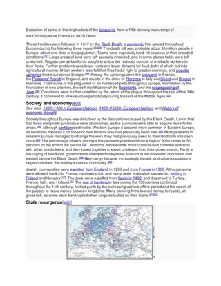 Execution of some of the ringleaders of the jacquerie, from a 14th-century manuscript of
the Chroniques de France ou de St Denis
These troubles were followed in 1347 by the Black Death, a pandemic that spread throughout
Europe during the following three years.[261][AB]
The death toll was probably about 35 million people in
Europe, about one-third of the population. Towns were especially hard-hit because of their crowded
conditions.[AC]
Large areas of land were left sparsely inhabited, and in some places fields were left
unworked. Wages rose as landlords sought to entice the reduced number of available workers to
their fields. Further problems were lower rents and lower demand for food, both of which cut into
agricultural income. Urban workers also felt that they had a right to greater earnings, and popular
uprisings broke out across Europe.[264]
Among the uprisings were the jacquerie in France,
the Peasants' Revolt in England, and revolts in the cities of Florence in Italy andGhent and Bruges in
Flanders. The trauma of the plague led to an increased piety throughout Europe, manifested by the
foundation of new charities, the self-mortification of the flagellants, and the scapegoating of
Jews.[265]
Conditions were further unsettled by the return of the plague throughout the rest of the 14th
century; it continued to strike Europe periodically during the rest of the Middle Ages.[261]
Society and economy[edit]
See also: 1300–1400 in European fashion, 1400–1500 in European fashion, and History of
economic thought
Society throughout Europe was disturbed by the dislocations caused by the Black Death. Lands that
had been marginally productive were abandoned, as the survivors were able to acquire more fertile
areas.[266]
Although serfdom declined in Western Europe it became more common in Eastern Europe,
as landlords imposed it on those of their tenants who had previously been free.[267]
Most peasants in
Western Europe managed to change the work they had previously owed to their landlords into cash
rents.[268]
The percentage of serfs amongst the peasantry declined from a high of 90 to closer to 50
per cent by the end of the period.[165]
Landlords also became more conscious of common interests
with other landholders, and they joined together to extort privileges from their governments. Partly at
the urging of landlords, governments attempted to legislate a return to the economic conditions that
existed before the Black Death.[268]
Non-clergy became increasingly literate, and urban populations
began to imitate the nobility's interest in chivalry.[269]
Jewish communities were expelled from England in 1290 and from France in 1306. Although some
were allowed back into France, most were not, and many Jews emigrated eastwards, settling in
Poland and Hungary.[270]
The Jews were expelled from Spain in 1492, and dispersed to Turkey,
France, Italy, and Holland.[77]
The rise of banking in Italy during the 13th century continued
throughout the 14th century, fuelled partly by the increasing warfare of the period and the needs of
the papacy to move money between kingdoms. Many banking firms loaned money to royalty, at
great risk, as some were bankrupted when kings defaulted on their loans.[271][AD]
State resurgence[edit]
 