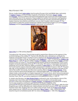 Map of Europe in 1360
Strong, royalty-based nation states rose throughout Europe in the Late Middle Ages, particularly
in England, France, and the Christian kingdoms of the Iberian Peninsula: Aragon, Castile,
and Portugal. The long conflicts of the period strengthened royal control over their kingdoms and
were extremely hard on the peasantry. Kings profited from warfare that extended royal legislation
and increased the lands they directly controlled.[272]
Paying for the wars required that methods of
taxation become more effective and efficient, and the rate of taxation often increased.[273]
The
requirement to obtain the consent of taxpayers allowed representative bodies such as the English
Parliament and the French Estates General to gain power and authority.[274]
Joan of Arc in a 15th-century depiction
Throughout the 14th century, French kings sought to expand their influence at the expense of the
territorial holdings of the nobility.[275]
They ran into difficulties when attempting to confiscate the
holdings of the English kings in southern France, leading to the Hundred Years' War,[276]
waged from
1337 to 1453.[277]
Early in the war the English under Edward III (r. 1327–77) and his son Edward, the
Black Prince (d. 1376),[AE]
won the battles of Crécy and Poitiers, captured the city of Calais, and won
control of much of France.[AF]
The resulting stresses almost caused the disintegration of the French
kingdom during the early years of the war.[280]
In the early 15th century, France again came close to
dissolving, but in the late 1420s the military successes of Joan of Arc (d. 1431) led to the victory of
the French and the capture of the last English possessions in southern France in 1453.[281]
The price
was high, as the population of France at the end of the Wars was likely half what it had been at the
start of the conflict. Conversely, the Wars had a positive effect on English national identity, doing
much to fuse the various local identities into a national English ideal. The conflict with France also
helped create a national culture in England separate from French culture, which had previously been
the dominant influence.[282]
The dominance of the English longbow began during early stages of the
Hundred Years' War,[283]
and cannon appeared on the battlefield at Crécy in 1346.[237]
In modern-day Germany, the Holy Roman Empire continued to rule, but the elective nature of the
imperial crown meant there was no enduring dynasty around which a strong state could
form.[284]
Further east, the kingdoms of Poland, Hungary, and Bohemia grew powerful.[285]
In Iberia,
the Christian kingdoms continued to gain land from the Muslim kingdoms of the
peninsula;[286]
Portugal concentrated on expanding overseas during the 15th century, while the other
kingdoms were riven by difficulties over royal succession and other concerns.[287][288]
After losing the
Hundred Years' War, England went on to suffer a long civil war known as theWars of the Roses,
which lasted into the 1490s[288]
and only ended when Henry Tudor (r. 1485–1509 as Henry VII)
became king and consolidated power with his victory overRichard III (r. 1483–85) at Bosworth in
 