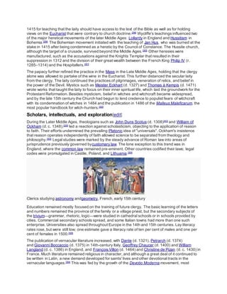 1415 for teaching that the laity should have access to the text of the Bible as well as for holding
views on the Eucharist that were contrary to church doctrine.[298]
Wycliffe's teachings influenced two
of the major heretical movements of the later Middle Ages: Lollardy in England and Hussitism in
Bohemia.[299]
The Bohemian movement initiated with the teaching of Jan Hus, who was burned at the
stake in 1415 after being condemned as a heretic by the Council of Constance. The Hussite church,
although the target of a crusade, survived beyond the Middle Ages.[300]
Other heresies were
manufactured, such as the accusations against the Knights Templar that resulted in their
suppression in 1312 and the division of their great wealth between the French King Philip IV (r.
1285–1314) and the Hospitallers.[301]
The papacy further refined the practice in the Mass in the Late Middle Ages, holding that the clergy
alone was allowed to partake of the wine in the Eucharist. This further distanced the secular laity
from the clergy. The laity continued the practices of pilgrimages, veneration of relics, and belief in
the power of the Devil. Mystics such as Meister Eckhart (d. 1327) and Thomas à Kempis (d. 1471)
wrote works that taught the laity to focus on their inner spiritual life, which laid the groundwork for the
Protestant Reformation. Besides mysticism, belief in witches and witchcraft became widespread,
and by the late 15th century the Church had begun to lend credence to populist fears of witchcraft
with its condemnation of witches in 1484 and the publication in 1486 of the Malleus Maleficarum, the
most popular handbook for witch-hunters.[302]
Scholars, intellectuals, and exploration[edit]
During the Later Middle Ages, theologians such as John Duns Scotus (d. 1308)[AG]
and William of
Ockham (d. c. 1348),[220]
led a reaction against scholasticism, objecting to the application of reason
to faith. Their efforts undermined the prevailing Platonic idea of "universals". Ockham's insistence
that reason operates independently of faith allowed science to be separated from theology and
philosophy.[303]
Legal studies were marked by the steady advance of Roman law into areas of
jurisprudence previously governed bycustomary law. The lone exception to this trend was in
England, where the common law remained pre-eminent. Other countries codified their laws; legal
codes were promulgated in Castile, Poland, and Lithuania.[304]
Clerics studying astronomy andgeometry, French, early 15th century
Education remained mostly focused on the training of future clergy. The basic learning of the letters
and numbers remained the province of the family or a village priest, but the secondary subjects of
the trivium—grammar, rhetoric, logic—were studied in cathedral schools or in schools provided by
cities. Commercial secondary schools spread, and some Italian towns had more than one such
enterprise. Universities also spread throughout Europe in the 14th and 15th centuries. Lay literacy
rates rose, but were still low; one estimate gave a literacy rate of ten per cent of males and one per
cent of females in 1500.[305]
The publication of vernacular literature increased, with Dante (d. 1321), Petrarch (d. 1374)
and Giovanni Boccaccio (d. 1375) in 14th-century Italy, Geoffrey Chaucer (d. 1400) and William
Langland (d. c. 1386) in England, and François Villon (d. 1464) and Christine de Pizan (d. c. 1430) in
France. Much literature remained religious in character, and although a great deal of it continued to
be written in Latin, a new demand developed for saints' lives and other devotional tracts in the
vernacular languages.[304]
This was fed by the growth of the Devotio Moderna movement, most
 