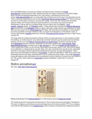 The Late Middle Ages in Europe as a whole correspond to the Trecento and Early
Renaissance cultural periods in Italy. Northern Europe and Spain continued to use Gothic styles,
which became increasingly elaborate in the 15th century, until almost the end of the
period. International Gothic was a courtly style that reached much of Europe in the decades around
1400, producing masterpieces such as the Très Riches Heures du Duc de Berry.[321]
All over Europe
secular art continued to increase in quantity and quality, and in the 15th century the mercantile
classes of Italy and Flanders became important patrons, commissioning small portraits of
themselves in oils as well as a growing range of luxury items such as jewellery, ivory
caskets, cassone chests, and maiolica pottery. These objects also included the Hispano-Moresque
ware produced by mostlyMudéjar potters in Spain. Although royalty owned huge collections of plate,
little survives except for the Royal Gold Cup.[322]
Italian silk manufacture developed, so that western
churches and elites no longer needed to rely on imports from Byzantium or the Islamic world. In
France and Flanders tapestry weaving of sets like The Lady and the Unicorn became a major luxury
industry.[323]
The large external sculptural schemes of Early Gothic churches gave way to more sculpture inside
the building, as tombs became more elaborate and other features such as pulpits were sometimes
lavishly carved, as in the Pulpit by Giovanni Pisano in Sant'Andrea. Painted or carved wooden
relief altarpieces became common, especially as churches created many side-chapels. Early
Netherlandish painting by artists such as Jan van Eyck (d. 1441) and Rogier van der Weyden (d.
1464) rivalled that of Italy, as did northern illuminated manuscripts, which in the 15th century began
to be collected on a large scale by secular elites, who also commissioned secular books, especially
histories. From about 1450 printed books rapidly became popular, though still expensive. There
were around 30,000 different editions of incunabula, or works printed before 1500,[324]
by which time
illuminated manuscripts were commissioned only by royalty and a few others. Very small woodcuts,
nearly all religious, were affordable even by peasants in parts of Northern Europe from the middle of
the 15th century. More expensive engravings supplied a wealthier market with a variety of
images.[325]
Modern perceptions[edit]
See also: Dark Ages (historiography)
Medieval illustration of thespherical Earth in a 14th-century copy of L'Image du monde
The medieval period is frequently caricatured as a "time of ignorance and superstition" that placed
"the word of religious authorities over personal experience and rational activity."[326]
This is a legacy
from both the Renaissance and Enlightenment, when scholars contrasted their intellectual cultures
 