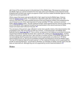 with those of the medieval period, to the detriment of the Middle Ages. Renaissance scholars saw
the Middle Ages as a period of decline from the high culture and civilisation of the Classical world;
Enlightenment scholars saw reason as superior to faith, and thus viewed the Middle Ages as a time
of ignorance and superstition.[14]
Others argue that reason was generally held in high regard during the Middle Ages. Science
historian Edward Grant writes, "If revolutionary rational thoughts were expressed [in the 18th
century], they were only made possible because of the long medieval tradition that established the
use of reason as one of the most important of human activities".[327]
Also, contrary to common
belief, David Lindberg writes, "the late medieval scholar rarely experienced the coercive power of the
church and would have regarded himself as free (particularly in the natural sciences) to follow
reason and observation wherever they led".[328]
The caricature of the period is also reflected in some more specific notions. One misconception, first
propagated in the 19th century[329]
and still very common, is that all people in the Middle Ages
believed that the Earth was flat.[329]
This is untrue, as lecturers in the medieval universities commonly
argued that evidence showed the Earth was a sphere.[330]
Lindberg and Ronald Numbers, another
scholar of the period, state that there "was scarcely a Christian scholar of the Middle Ages who did
not acknowledge [Earth's] sphericity and even know its approximate circumference".[331]
Other
misconceptions such as "the Church prohibited autopsies and dissections during the Middle Ages",
"the rise of Christianity killed off ancient science", or "the medieval Christian church suppressed the
growth of natural philosophy", are all cited by Numbers as examples of widely popular myths that still
pass as historical truth, although they are not supported by current historical research.[332]
Notes
 