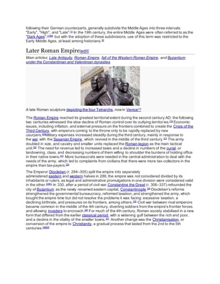 following their German counterparts, generally subdivide the Middle Ages into three intervals:
"Early", "High", and "Late".[1]
In the 19th century, the entire Middle Ages were often referred to as the
"Dark Ages",[17][B]
but with the adoption of these subdivisions, use of this term was restricted to the
Early Middle Ages, at least among historians.[2]
Later Roman Empire[edit]
Main articles: Late Antiquity, Roman Empire, fall of the Western Roman Empire, and Byzantium
under the Constantinian and Valentinian dynasties
A late Roman sculpture depicting the four Tetrarchs, nowin Venice[18]
The Roman Empire reached its greatest territorial extent during the second century AD; the following
two centuries witnessed the slow decline of Roman control over its outlying territories.[19]
Economic
issues, including inflation, and external pressure on the frontiers combined to create the Crisis of the
Third Century, with emperors coming to the throne only to be rapidly replaced by new
usurpers.[20]
Military expenses increased steadily during the third century, mainly in response to
the war with the Sasanian Empire, which revived in the middle of the third century.[21]
The army
doubled in size, and cavalry and smaller units replaced the Roman legion as the main tactical
unit.[22]
The need for revenue led to increased taxes and a decline in numbers of the curial, or
landowning, class, and decreasing numbers of them willing to shoulder the burdens of holding office
in their native towns.[21]
More bureaucrats were needed in the central administration to deal with the
needs of the army, which led to complaints from civilians that there were more tax-collectors in the
empire than tax-payers.[22]
The Emperor Diocletian (r. 284–305) split the empire into separately
administered eastern and western halves in 286; the empire was not considered divided by its
inhabitants or rulers, as legal and administrative promulgations in one division were considered valid
in the other.[23][C]
In 330, after a period of civil war,Constantine the Great (r. 306–337) refounded the
city of Byzantium as the newly renamed eastern capital, Constantinople.[24]
Diocletian's reforms
strengthened the governmental bureaucracy, reformed taxation, and strengthened the army, which
bought the empire time but did not resolve the problems it was facing: excessive taxation, a
declining birthrate, and pressures on its frontiers, among others.[25]
Civil war between rival emperors
became common in the middle of the 4th century, diverting soldiers from the empire's frontier forces
and allowing invaders to encroach.[26]
For much of the 4th century, Roman society stabilised in a new
form that differed from the earlier classical period, with a widening gulf between the rich and poor,
and a decline in the vitality of the smaller towns.[27]
Another change was the Christianisation, or
conversion of the empire to Christianity, a gradual process that lasted from the 2nd to the 5th
centuries.[28][29]
 