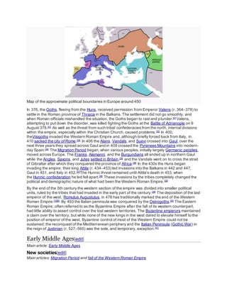 Map of the approximate political boundaries in Europe around 450
In 376, the Goths, fleeing from the Huns, received permission from Emperor Valens (r. 364–378) to
settle in the Roman province of Thracia in the Balkans. The settlement did not go smoothly, and
when Roman officials mishandled the situation, the Goths began to raid and plunder.[D]
Valens,
attempting to put down the disorder, was killed fighting the Goths at the Battle of Adrianople on 9
August 378.[31]
As well as the threat from such tribal confederacies from the north, internal divisions
within the empire, especially within the Christian Church, caused problems.[32]
In 400,
theVisigoths invaded the Western Roman Empire and, although briefly forced back from Italy, in
410 sacked the city of Rome.[33]
In 406 the Alans, Vandals, and Suevi crossed into Gaul; over the
next three years they spread across Gaul and in 409 crossed the Pyrenees Mountains into modern-
day Spain.[34]
The Migration Period began, when various peoples, initially largely Germanic peoples,
moved across Europe. The Franks, Alemanni, and the Burgundians all ended up in northern Gaul
while the Angles, Saxons, and Jutes settled in Britain,[35]
and the Vandals went on to cross the strait
of Gibraltar after which they conquered the province of Africa.[36]
In the 430s the Huns began
invading the empire; their king Attila (r. 434–453) led invasions into the Balkans in 442 and 447,
Gaul in 451, and Italy in 452.[37]
The Hunnic threat remained until Attila's death in 453, when
the Hunnic confederation he led fell apart.[38]
These invasions by the tribes completely changed the
political and demographic nature of what had been the Western Roman Empire.[35]
By the end of the 5th century the western section of the empire was divided into smaller political
units, ruled by the tribes that had invaded in the early part of the century.[39]
The deposition of the last
emperor of the west, Romulus Augustulus, in 476 has traditionally marked the end of the Western
Roman Empire.[12][E]
By 493 the Italian peninsula was conquered by the Ostrogoths.[40]
The Eastern
Roman Empire, often referred to as the Byzantine Empire after the fall of its western counterpart,
had little ability to assert control over the lost western territories. The Byzantine emperors maintained
a claim over the territory, but while none of the new kings in the west dared to elevate himself to the
position of emperor of the west, Byzantine control of most of the Western Empire could not be
sustained; the reconquest of the Mediterranean periphery and the Italian Peninsula (Gothic War) in
the reign of Justinian (r. 527–565) was the sole, and temporary, exception.[41]
Early Middle Ages[edit]
Main article: Early Middle Ages
New societies[edit]
Main articles: Migration Period and fall of the Western Roman Empire
 