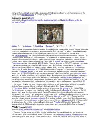 many centuries. Greek remained the language of the Byzantine Empire, but the migrations of the
Slavs addedSlavic languages to Eastern Europe.[55]
Byzantine survival[edit]
Main articles: Byzantine Empire under the Justinian dynasty and Byzantine Empire under the
Heraclian dynasty
Mosaic showing Justinian with the bishop of Ravenna, bodyguards, and courtiers[56]
As Western Europe witnessed the formation of new kingdoms, the Eastern Roman Empire remained
intact and experienced an economic revival that lasted into the early 7th century. There were fewer
invasions of the eastern section of the empire; most occurred in the Balkans. Peace with
the Sasanian Empire, the traditional enemy of Rome, lasted throughout most of the 5th century. The
Eastern Empire was marked by closer relations between the political state and Christian Church,
with doctrinal matters assuming an importance in eastern politics that they did not have in Western
Europe. Legal developments included the codification of Roman law; the first effort—the Codex
Theodosianus—was completed in 438.[57]
Under Emperor Justinian (r. 527–565), another compilation
took place—the Corpus Juris Civilis.[58]
Justinian also oversaw the construction of the Hagia
Sophia in Constantinople and the reconquest of North Africa from the Vandals and Italy from the
Ostrogoths,[59]
under Belisarius (d. 565).[60]
The conquest of Italy was not complete, as a deadly
outbreak ofplague in 542 led to the rest of Justinian's reign concentrating on defensive measures
rather than further conquests.[59]
At the emperor's death, the Byzantines had control of most of Italy,
North Africa, and a small foothold in southern Spain. Justinian's reconquests have been criticised by
historians for overextending his realm and setting the stage for the early Muslim conquests, but
many of the difficulties faced by Justinian's successors were due not just to over-taxation to pay for
his wars but to the essentially civilian nature of the empire, which made raising troops difficult.[61]
In the Eastern Empire the slow infiltration of the Balkans by the Slavs added a further difficulty for
Justinian's successors. It began gradually, but by the late 540s Slavic tribes were
in Thrace and Illyrium, and had defeated an imperial army near Adrianople in 551. In the 560s
the Avars began to expand from their base on the north bank of the Danube; by the end of the 6th
century they were the dominant power in Central Europe and routinely able to force the eastern
emperors to pay tribute. They remained a strong power until 796.[62]
An additional problem to face the
empire came as a result of the involvement of Emperor Maurice (r. 582–602) in Persian politics
when he intervened in a succession dispute. This led to a period of peace, but when Maurice was
overthrown, the Persians invaded and during the reign of Emperor Heraclius (r. 610–641) controlled
large chunks of the empire, including Egypt, Syria, and Anatolia until Heraclius' successful
counterattack. In 628 the empire secured a peace treaty and recovered all of its lost territories.[63]
Western society[edit]
See also: Early medieval European dress and Medieval cuisine
In Western Europe, some of the older Roman elite families died out while others became more
involved with Church than secular affairs. Values attached to Latin scholarship andeducation mostly
disappeared, and while literacy remained important, it became a practical skill rather than a sign of
 
