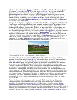 elite status. In the 4th century, Jerome (d. 420) dreamed that God rebuked him for spending more
time reading Cicero than the Bible. By the 6th century, Gregory of Tours (d. 594) had a similar
dream, but instead of being chastised for reading Cicero, he was chastised for
learning shorthand.[64]
By the late 6th century, the principal means of religious instruction in the
Church had become music and art rather than the book.[65]
Most intellectual efforts went towards
imitating classical scholarship, but some original works were created, along with now-lost oral
compositions. The writings ofSidonius Apollinaris (d. 489), Cassiodorus (d. c. 585), and Boethius (d.
c. 525) were typical of the age.[66]
Changes also took place among laymen, as aristocratic culture focused on great feasts held in halls
rather than on literary pursuits. Clothing for the elites was richly embellished with jewels and gold.
Lords and kings supported entourages of fighters who formed the backbone of the military
forces.[H]
Family ties within the elites were important, as were the virtues of loyalty, courage, and
honour. These ties led to the prevalence of the feud in aristocratic society, examples of which
included those related by Gregory of Tours that took place in Merovingian Gaul. Most feuds seem to
have ended quickly with the payment of some sort of compensation.[69]
Women took part in
aristocratic society mainly in their roles as wives and mothers of men, with the role of mother of a
ruler being especially prominent in Merovingian Gaul. In Anglo-Saxon society the lack of many child
rulers meant a lesser role for women as queen mothers, but this was compensated for by the
increased role played by abbesses of monasteries. Only in Italy does it appear that women were
always considered under the protection and control of a male relative.[70]
Reconstruction of an early medieval peasant village in Bavaria
Peasant society is much less documented than the nobility. Most of the surviving information
available to historians comes fromarchaeology; few detailed written records documenting peasant
life remain from before the 9th century. Most the descriptions of the lower classes come from
either law codes or writers from the upper classes.[71]
Landholding patterns in the West were not
uniform; some areas had greatly fragmented landholding patterns, but in other areas large
contiguous blocks of land were the norm. These differences allowed for a wide variety of peasant
societies, some dominated by aristocratic landholders and others having a great deal of
autonomy.[72]
Land settlement also varied greatly. Some peasants lived in large settlements that
numbered as many as 700 inhabitants. Others lived in small groups of a few families and still others
lived on isolated farms spread over the countryside. There were also areas where the pattern was a
mix of two or more of those systems.[73]
Unlike in the late Roman period, there was no sharp break
between the legal status of the free peasant and the aristocrat, and it was possible for a free
peasant's family to rise into the aristocracy over several generations through military service to a
powerful lord.[74]
Roman city life and culture changed greatly in the early Middle Ages. Although Italian cities
remained inhabited, they contracted significantly in size. Rome, for instance, shrank from a
population of hundreds of thousands to around 30,000 by the end of the 6th century. Roman
temples were converted into Christian churches and city walls remained in use.[75]
In Northern
Europe, cities also shrank, while civic monuments and other public buildings were raided for building
materials. The establishment of new kingdoms often meant some growth for the towns chosen as
capitals.[76]
Although there had been Jewish communities in many Roman cities, the Jews suffered
 
