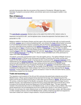 periods of persecution after the conversion of the empire to Christianity. Officially they were
tolerated, if subject to conversion efforts, and at times were even encouraged to settle in new
areas.[77]
Rise of Islam[edit]
Main article: Early Muslim conquests
The early Muslim conquests. Darkest colour is the extent from 622 to 632, medium colour is
expansion during 632 to 661, and the lightest colour shows the expansion that took place in the
period 661 to 750.
Religious beliefs in the Eastern Empire and Iran were in flux during the late sixth and early seventh
centuries. Judaism was an active proselytising faith, and at least one Arab political leader converted
to it.[I]
Christianity had active missions competing with the Persians' Zoroastrianism in seeking
converts, especially among residents of the Arabian Peninsula. All these strands came together with
the emergence of Islam in Arabia during the lifetime of Muhammad (d. 632).[79]
After his death,
Islamic forces conquered much of the Eastern Empire and Persia, starting with Syria in 634–635 and
reaching Egypt in 640–641, Persiabetween 637 and 642, North Africa in the later seventh century,
and the Iberian Peninsula in 711.[80]
By 714, Islamic forces controlled much of the peninsula in a
region they called Al-Andalus.[81]
The Islamic conquests reached their peak in the mid-eighth century. The defeat of Muslim forces at
the Battle of Tours in 732 led to the reconquest of southern France by the Franks, but the main
reason for the halt of Islamic growth in Europe was the overthrowof the Umayyad Caliphate and its
replacement by the Abbasid Caliphate. The Abbasids moved their capital toBaghdad and were more
concerned with the Middle East than Europe, losing control of sections of the Muslim lands.
Umayyad descendants took over the Iberian Peninsula, the Aghlabids controlled North Africa, and
the Tulunids became rulers of Egypt.[82]
By the middle of the 8th century, new trading patterns were
emerging in the Mediterranean; trade between the Franks and the Arabs replaced the old Roman
economy. Franks traded timber, furs, swords and slaves in return for silks and other fabrics, spices,
and precious metals from the Arabs.[83]
Trade and economy[edit]
The migrations and invasions of the 4th and 5th centuries disrupted trade networks around the
Mediterranean. African goods stopped being imported into Europe, first disappearing from the
interior and by the 7th century found only in a few cities such as Rome or Naples. By the end of the
7th century, under the impact of the Muslim conquests, African products were no longer found in
Western Europe. The replacement of goods from long-range trade with local products was a trend
throughout the old Roman lands that happened in the Early Middle Ages. This was especially
marked in the lands that did not lie on the Mediterranean, such as northern Gaul or Britain. Non -local
goods appearing in the archaeological record are usually luxury goods. In the northern parts of
Europe, not only were the trade networks local, but the goods carried were simple, with little pottery
or other complex products. Around the Mediterranean, pottery remained prevalent and appears to
have been traded over medium-range networks, not just produced locally.[84]
 