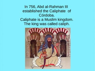 In 756, Abd al-Rahman III
established the Caliphate of
Córdoba.
Caliphate is a Muslim kingdom.
The king was called caliph.
 