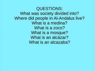 QUESTIONS:
What was society divided into?
Where did people in Al-Andalus live?
What is a medina?
What is a zoco?
What is a mosque?
What is an alcázar?
What is an alcazaba?
 