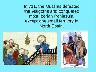 In 711, the Muslims defeated
the Visigoths and conquered
most Iberian Peninsula,
except one small territory in
North Spain.
 