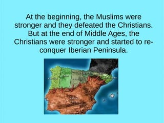 At the beginning, the Muslims were
stronger and they defeated the Christians.
But at the end of Middle Ages, the
Christians were stronger and started to re-
conquer Iberian Peninsula.
 