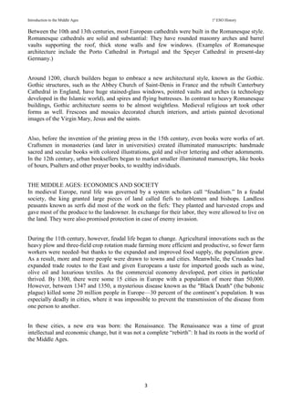 Introduction to the Middle Ages 1º ESO History
3
Between the 10th and 13th centuries, most European cathedrals were built in the Romanesque style.
Romanesque cathedrals are solid and substantial: They have rounded masonry arches and barrel
vaults supporting the roof, thick stone walls and few windows. (Examples of Romanesque
architecture include the Porto Cathedral in Portugal and the Speyer Cathedral in present-day
Germany.)
Around 1200, church builders began to embrace a new architectural style, known as the Gothic.
Gothic structures, such as the Abbey Church of Saint-Denis in France and the rebuilt Canterbury
Cathedral in England, have huge stained-glass windows, pointed vaults and arches (a technology
developed in the Islamic world), and spires and flying buttresses. In contrast to heavy Romanesque
buildings, Gothic architecture seems to be almost weightless. Medieval religious art took other
forms as well. Frescoes and mosaics decorated church interiors, and artists painted devotional
images of the Virgin Mary, Jesus and the saints.
Also, before the invention of the printing press in the 15th century, even books were works of art.
Craftsmen in monasteries (and later in universities) created illuminated manuscripts: handmade
sacred and secular books with colored illustrations, gold and silver lettering and other adornments.
In the 12th century, urban booksellers began to market smaller illuminated manuscripts, like books
of hours, Psalters and other prayer books, to wealthy individuals.
THE MIDDLE AGES: ECONOMICS AND SOCIETY
In medieval Europe, rural life was governed by a system scholars call “feudalism.” In a feudal
society, the king granted large pieces of land called fiefs to noblemen and bishops. Landless
peasants known as serfs did most of the work on the fiefs: They planted and harvested crops and
gave most of the produce to the landowner. In exchange for their labor, they were allowed to live on
the land. They were also promised protection in case of enemy invasion.
During the 11th century, however, feudal life began to change. Agricultural innovations such as the
heavy plow and three-field crop rotation made farming more efficient and productive, so fewer farm
workers were needed–but thanks to the expanded and improved food supply, the population grew.
As a result, more and more people were drawn to towns and cities. Meanwhile, the Crusades had
expanded trade routes to the East and given Europeans a taste for imported goods such as wine,
olive oil and luxurious textiles. As the commercial economy developed, port cities in particular
thrived. By 1300, there were some 15 cities in Europe with a population of more than 50,000.
However, between 1347 and 1350, a mysterious disease known as the "Black Death" (the bubonic
plague) killed some 20 million people in Europe—30 percent of the continent’s population. It was
especially deadly in cities, where it was impossible to prevent the transmission of the disease from
one person to another.
In these cities, a new era was born: the Renaissance. The Renaissance was a time of great
intellectual and economic change, but it was not a complete “rebirth”: It had its roots in the world of
the Middle Ages.
 