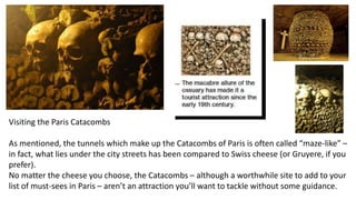 Visiting the Paris Catacombs
As mentioned, the tunnels which make up the Catacombs of Paris is often called “maze-like” –
in fact, what lies under the city streets has been compared to Swiss cheese (or Gruyere, if you
prefer).
No matter the cheese you choose, the Catacombs – although a worthwhile site to add to your
list of must-sees in Paris – aren’t an attraction you’ll want to tackle without some guidance.
 