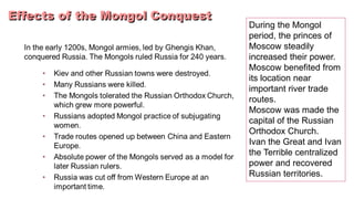 During the Mongol
period, the princes of
Moscow steadily
increased their power.
Moscow benefited from
its location near
important river trade
routes.
Moscow was made the
capital of the Russian
Orthodox Church.
Ivan the Great and Ivan
the Terrible centralized
power and recovered
Russian territories.
 
