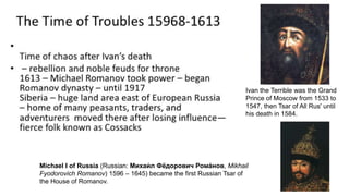 Michael I of Russia (Russian: Михаи́ л Фёдорович Рома́нов, Mikhail
Fyodorovich Romanov) 1596 – 1645) became the first Russian Tsar of
the House of Romanov.
Ivan the Terrible was the Grand
Prince of Moscow from 1533 to
1547, then Tsar of All Rus' until
his death in 1584.
 