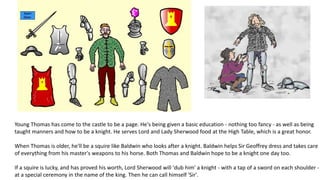 Young Thomas has come to the castle to be a page. He's being given a basic education - nothing too fancy - as well as being
taught manners and how to be a knight. He serves Lord and Lady Sherwood food at the High Table, which is a great honor.
When Thomas is older, he'll be a squire like Baldwin who looks after a knight. Baldwin helps Sir Geoffrey dress and takes care
of everything from his master's weapons to his horse. Both Thomas and Baldwin hope to be a knight one day too.
If a squire is lucky, and has proved his worth, Lord Sherwood will 'dub him' a knight - with a tap of a sword on each shoulder -
at a special ceremony in the name of the king. Then he can call himself 'Sir'.
 