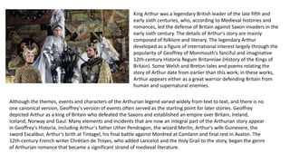 King Arthur was a legendary British leader of the late fifth and
early sixth centuries, who, according to Medieval histories and
romances, led the defense of Britain against Saxon invaders in the
early sixth century. The details of Arthur's story are mainly
composed of folklore and literary. The legendary Arthur
developed as a figure of international interest largely through the
popularity of Geoffrey of Monmouth's fanciful and imaginative
12th-century Historia Regum Britanniae (History of the Kings of
Britain). Some Welsh and Breton tales and poems relating the
story of Arthur date from earlier than this work; in these works,
Arthur appears either as a great warrior defending Britain from
human and supernatural enemies.
Although the themes, events and characters of the Arthurian legend varied widely from text to text, and there is no
one canonical version, Geoffrey's version of events often served as the starting point for later stories. Geoffrey
depicted Arthur as a king of Britain who defeated the Saxons and established an empire over Britain, Ireland,
Iceland, Norway and Gaul. Many elements and incidents that are now an integral part of the Arthurian story appear
in Geoffrey's Historia, including Arthur's father Uther Pendragon, the wizard Merlin, Arthur's wife Guinevere, the
sword Excalibur, Arthur's birth at Tintagel, his final battle against Mordred at Camlann and final rest in Avalon. The
12th-century French writer Chrétien de Troyes, who added Lancelot and the Holy Grail to the story, began the genre
of Arthurian romance that became a significant strand of medieval literature.
 