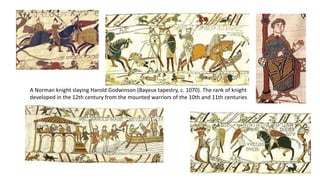 A Norman knight slaying Harold Godwinson (Bayeux tapestry, c. 1070). The rank of knight
developed in the 12th century from the mounted warriors of the 10th and 11th centuries
 
