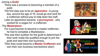 Joining a Guild
There was a process to becoming a member of a
guild.
The first step was to be an apprentice : A young
boy, around the age of 10, would go and work for
a craftsman without pay to help learn the craft.
Later an apprentice became a journeyman , who
worked for a wages for a craftsman
. The Masterpiece
For a journeyman to become a master craftsman,
he had to complete a Masterpiece .
This was their audition for the guild to determined if
their work made the qualified enough to join the
guild and start their own business.
Then they could become a Master Craftsman and
own their own business (somewhere else!)
 