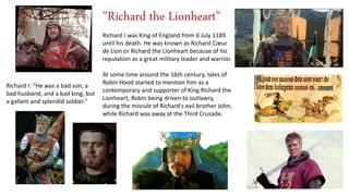 Richard I was King of England from 6 July 1189
until his death. He was known as Richard Cœur
de Lion or Richard the Lionheart because of his
reputation as a great military leader and warrior.
At some time around the 16th century, tales of
Robin Hood started to mention him as a
contemporary and supporter of King Richard the
Lionheart, Robin being driven to outlawry,
during the misrule of Richard's evil brother John,
while Richard was away at the Third Crusade.
Richard I: “He was a bad son, a
bad husband, and a bad king, but
a gallant and splendid soldier."
"Richard the Lionheart"
 