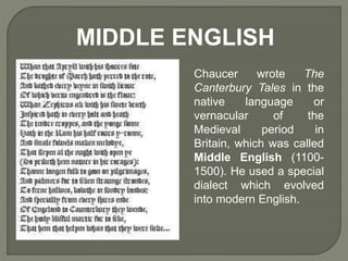 Chaucer wrote The
Canterbury Tales in the
native language or
vernacular of the
Medieval period in
Britain, which was called
Middle English (1100-
1500). He used a special
dialect which evolved
into modern English.
MIDDLE ENGLISH
 