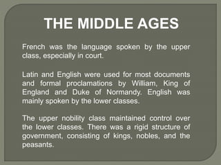 THE MIDDLE AGES
French was the language spoken by the upper
class, especially in court.
Latin and English were used for most documents
and formal proclamations by William, King of
England and Duke of Normandy. English was
mainly spoken by the lower classes.
The upper nobility class maintained control over
the lower classes. There was a rigid structure of
government, consisting of kings, nobles, and the
peasants.
 