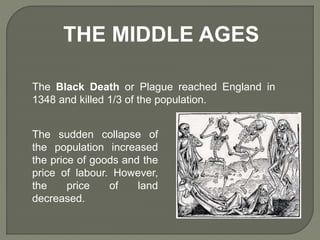 THE MIDDLE AGES
The Black Death or Plague reached England in
1348 and killed 1/3 of the population.
The sudden collapse of
the population increased
the price of goods and the
price of labour. However,
the price of land
decreased.
 
