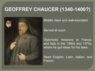 GEOFFREY CHAUCER (1340-1400?)
Middle class and well-educated.
Served at court.
Diplomatic missions to France,
and Italy in the 1360s and 1370s,
where he got ideas for his tales.
Read English, Latin, Italian, and
French.
 