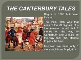 THE CANTERBURY TALES
Begun in 1386 but never
finished.
The initial plan was that
each of the 29 pilgrims, plus
the narrator would tell 2
stories on the way to
Canterbury and 2 tales on
the way back (120 stories)
to pass the time.
However, we have only 1
story each from 24 pilgrims.
 