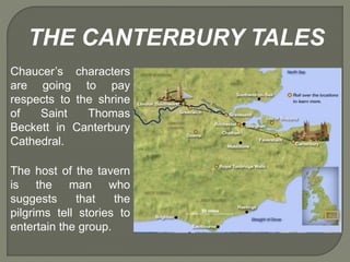 The host of the tavern
is the man who
suggests that the
pilgrims tell stories to
entertain the group.
THE CANTERBURY TALES
Chaucer’s characters
are going to pay
respects to the shrine
of Saint Thomas
Beckett in Canterbury
Cathedral.
 