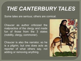 THE CANTERBURY TALES
Some tales are serious; others are comical.
Chaucer as author criticized the
malpractice of the clergy and made
fun of those from the 3 states
(nobility, clergy, commoner).
Chaucer is also the narrator, so he
is a pilgrim, but one does acts as
reporter of what others say, not
adding or removing anything.
 