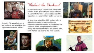 Richard I was King of England from 6 July 1189 
until his death. He was known as Richard Coeur 
de Lion or Richard the Lionheart because of his 
reputation as a great military leader and warrior. 
At some time around the 16th century, tales of 
Robin Hood started to mention him as a 
contemporary and supporter of King Richard the 
Lionheart, Robin being driven to outlawry, 
during the misrule of Richard's evil brother John, 
while Richard was away at the Third Crusade. 
Richard I: “He was a bad son, a 
bad husband, and a bad king, but 
a gallant and splendid soldier." 
"Richard the Lionheart" 
 