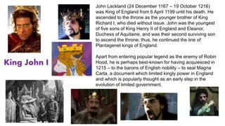 John Lackland (24 December 1167 – 19 October 1216) 
was King of England from 6 April 1199 until his death. He 
ascended to the throne as the younger brother of King 
Richard I, who died without issue. John was the youngest 
of five sons of King Henry II of England and Eleanor, 
Duchess of Aquitaine, and was their second surviving son 
to ascend the throne; thus, he continued the line of 
Plantagenet kings of England. 
Apart from entering popular legend as the enemy of Robin 
Hood, he is perhaps best-known for having acquiesced in 
1215 – to the barons of English nobility – to seal Magna 
Carta, a document which limited kingly power in England 
and which is popularly thought as an early step in the 
evolution of limited government. 
King John I 
 