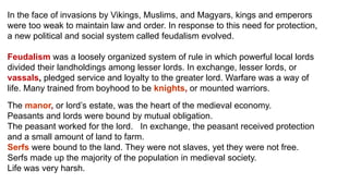 In the face of invasions by Vikings, Muslims, and Magyars, kings and emperors 
were too weak to maintain law and order. In response to this need for protection, 
a new political and social system called feudalism evolved. 
Feudalism was a loosely organized system of rule in which powerful local lords 
divided their landholdings among lesser lords. In exchange, lesser lords, or 
vassals, pledged service and loyalty to the greater lord. Warfare was a way of 
life. Many trained from boyhood to be knights, or mounted warriors. 
The manor, or lord’s estate, was the heart of the medieval economy. 
Peasants and lords were bound by mutual obligation. 
The peasant worked for the lord. In exchange, the peasant received protection 
and a small amount of land to farm. 
Serfs were bound to the land. They were not slaves, yet they were not free. 
Serfs made up the majority of the population in medieval society. 
Life was very harsh. 
 