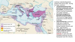 Justinian ruled the Byzantine 
empire from 527 to 565. During 
his reign, Justinian 
• recovered provinces that 
had been previously overrun 
by invaders. The Byzantine 
empire reached its greatest 
size under Justinian. 
• launched a program to 
beautify Constantinople. 
The church of Hagia Sophia 
improved on earlier Roman 
buildings. 
• reformed the law. Justinian’s 
Code was a model for 
medieval monarchs, the 
Roman Catholic Church, and 
later legal thinkers. 
• used the law to unite the 
empire under his control 
Justinian ruled as an 
autocrat, or sole ruler with 
complete authority. He also 
had power over the Church. 
 