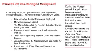 During the Mongol 
period, the princes of 
Moscow steadily 
increased their power. 
Moscow benefited from 
its location near 
important river trade 
routes. 
Moscow was made the 
capital of the Russian 
Orthodox Church. 
Ivan the Great and Ivan 
the Terrible centralized 
power and recovered 
Russian territories. 
 