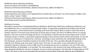 McWhorter Names Meaning and History 
Variant of Scottish and northern Irish McWhirter. 
Dictionary of American Family Names, Oxford University Press, ISBN 0-19-508137-4 
McWhirter Name Meaning and History 
Scottish (Ayrshire) and northern Irish: Anglicized form of Gaelic Mac an Chruiteir ‘son of the harpist or fiddler’, from 
Gaelic cruitear ‘harpist’, ‘fiddler’. 
Dictionary of American Family Names, Oxford University Press, ISBN 0-19-508137-4 
http://www.ancestry.com/facts/McWhirter-... 
McWhorter Surname 
Recorded in several forms including MacWhirter, McWhirter, MacChruiter, McChruiter, McQuarter, McQuirter, and 
even Mewhirter, this is a surname of medieval Gaelic origins. It is generally considered to be Scottish, but we have 
some reservations, as the earliest known recordings seem to be from Ireland. What is certain is that if the name is 
Scottish, Ayrshire on the west coast would seem to be the place of origin, but that in its different forms it is equally 
popular in the Irish counties of Armagh and Antrim. The derivation is clearly from the ancient Gaelic word "cruiteir" 
meaning a harper or harpist, a word which appeared equally in early records of both Ireland and Scotland. As such the 
surname is a metonymic or nickname for a musician. According to some authorities the nameholders belong to the 
Clan Buchanan, and were hereditary harpists to the chiefs of the clan. This is possible although the Buchanans 
originate from Stirling, quite some way in earlier times, from Ayr. It is also rather curious that whilst the name is 
recorded in Northern Ireland as early as 1684, the first recording that we have in Scotland is not until 1749, when 
Andrew M'Whiter of Kirkhobble, is so recorded. The name appears in the records of the state of New Jersey in 1734, 
when Alexander McWhorter was born at Newark. He was an active participant in the later War of Independance (1776 
- 1781). The name is now much associated with the famous Guiness Book of Records edited by Norris McWhirter. 
 