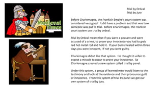 Trial by Ordeal 
Trial by Jury 
Before Charlemagne, the Frankish Empire's court system was 
considered very good. It did have a problem and that was how 
someone was put to trial. Before Charlemagne, the Frankish 
court system use trial by ordeal. 
Trial by Ordeal meant that if you were a peasant and were 
accused of a crime, to prove your innocence you had to grab 
red hot metal rod and hold it. If your burns healed within three 
days you were innocent, If not you were guilty. 
Charlemagne didn't like that system. He thought it unfair to 
expect a miracle to occur to prove your innocence. So 
Charlemagne created a new system called trial by panel. 
Under this system, a group of learned men would listen to the 
testimony and look at the evidence and then pronounce guilt 
or innocence. From this system of trial by panel we got our 
own system of trial by jury. 
 