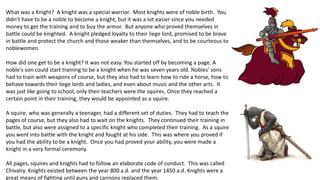 What was a Knight? A knight was a special warrior. Most knights were of noble birth. You 
didn't have to be a noble to become a knight, but it was a lot easier since you needed 
money to get the training and to buy the armor. But anyone who proved themselves in 
battle could be knighted. A knight pledged loyalty to their liege lord, promised to be brave 
in battle and protect the church and those weaker than themselves, and to be courteous to 
noblewomen. 
How did one get to be a knight? It was not easy. You started off by becoming a page. A 
noble's son could start training to be a knight when he was seven years old. Nobles' sons 
had to train with weapons of course, but they also had to learn how to ride a horse, how to 
behave towards their liege lords and ladies, and even about music and the other arts. It 
was just like going to school, only their teachers were the squires. Once they reached a 
certain point in their training, they would be appointed as a squire. 
A squire, who was generally a teenager, had a different set of duties. They had to teach the 
pages of course, but they also had to wait on the knights. They continued their training in 
battle, but also were assigned to a specific knight who completed their training. As a squire 
you went into battle with the knight and fought at his side. This was where you proved if 
you had the ability to be a knight. Once you had proved your ability, you were made a 
knight in a very formal ceremony. 
All pages, squires and knights had to follow an elaborate code of conduct. This was called 
Chivalry. Knights existed between the year 800 a.d. and the year 1450 a.d. Knights were a 
great means of fighting until guns and cannons replaced them. 
 