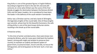 King Arthur is one of the greatest figures in English folklore. 
According to legend he lived in the late 5th and early 6th 
centuries at a time when Britain was the scene of the final 
bloody struggles for domination between the Romano-British 
Celts and the Saxon invaders. He is considered to have been 
the leader in the defense of the south-western homelands. 
Arthur was a Christian warrior, and led a band of 28 knights, 
the legendary knights of the round table. One of these knights 
was Lancelot, whose love for the beautiful Guinevere, the wife 
of King Arthur is one of the best known Arthurian stories 
resulting in the break up of the round table. 
A historian writes; 
"In this time of winter and destruction, there were brave men 
among the Britons, who for many years held back the heathen 
Saxons, striving with might and wisdom to preserve their 
country, to maintain an orderly and decent system of 
government, to preserve town, church and villa, to rescue the 
beleaguered, and to bring peace to the land. Such a man was 
Arthur." 
 