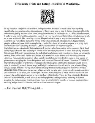 Personality Traits and Eating Disorders in Wasted by...
In my research, I explored the world of eating disorders. I wanted to see if there was anything
specifically encouraging eating disorders and if there was a way to stop it. Eating disorders affect the
community greatly because often times, they go unchecked or unrecognized. As a recovered anorexic,
I feel it s very important to address this issue. It s a very big problem that is often not addressed at all,
or is seen as normal, like counting calories. I hoped to find a way to improve the way that eating
disorders are viewed and explain to people about what defines an eating disorder, because many
people will never know if it is not explicitly explained to them. My study s purpose is to bring light
into the dark world of eating disorders ... Show more content on Helpwriting.net ...
Each has it s own criterion for being diagnosed, but they also have quite a bit in common. First, food
is the object of stress. The meaning of food is what becomes precarious to those with eating disorders.
It is viewed differently depending on the individual s upbringing and experiences. Some view it as the
enemy, some view it as a source of comfort. You don t have to be thin to have an eating disorder.
Anorexia Nervosa is the condition when an individual abstains from food in order to lose weight or
prevent more weight gain. In the Diagnostic and Statistical Manual of Mental Disorders IV(DSM IV)
there are four aspects of criteria to be diagnosed with anorexia: a refusal to maintain weight above
what is minimally normal for one s age and height, and extreme fear of weight gain, distorted body
image, and (in females) having amenorrhea(missing three or more consecutive menstrual cycles.)
(DSM IV, 2000:589) Anorexia not only affects weight, but also alters bone growth, neurotransmitters
and hormones in the brain, and electrolytes. Bulimia Nervosa refers to when an individual over eats
excessively and then takes action to purge the body of the intake. There are five criteria for Bulimia
Nervosa in the DSM IV, which include: recurring episodes of binge eating, recurring actions of
purging, the patterns must continue at least twice a week for three months or more, a huge emphasis
on body weight in self evaluation, and the actions must occur apart
... Get more on HelpWriting.net ...
 