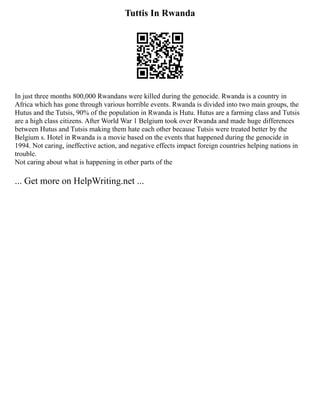 Tuttis In Rwanda
In just three months 800,000 Rwandans were killed during the genocide. Rwanda is a country in
Africa which has gone through various horrible events. Rwanda is divided into two main groups, the
Hutus and the Tutsis, 90% of the population in Rwanda is Hutu. Hutus are a farming class and Tutsis
are a high class citizens. After World War 1 Belgium took over Rwanda and made huge differences
between Hutus and Tutsis making them hate each other because Tutsis were treated better by the
Belgium s. Hotel in Rwanda is a movie based on the events that happened during the genocide in
1994. Not caring, ineffective action, and negative effects impact foreign countries helping nations in
trouble.
Not caring about what is happening in other parts of the
... Get more on HelpWriting.net ...
 