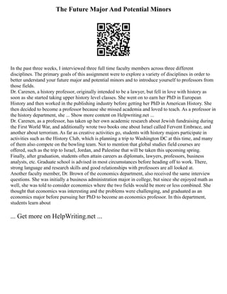 The Future Major And Potential Minors
In the past three weeks, I interviewed three full time faculty members across three different
disciplines. The primary goals of this assignment were to explore a variety of disciplines in order to
better understand your future major and potential minors and to introduce yourself to professors from
those fields.
Dr. Carenen, a history professor, originally intended to be a lawyer, but fell in love with history as
soon as she started taking upper history level classes. She went on to earn her PhD in European
History and then worked in the publishing industry before getting her PhD in American History. She
then decided to become a professor because she missed academia and loved to teach. As a professor in
the history department, she ... Show more content on Helpwriting.net ...
Dr. Carenen, as a professor, has taken up her own academic research about Jewish fundraising during
the First World War, and additionally wrote two books one about Israel called Fervent Embrace, and
another about terrorism. As far as creative activities go, students with history majors participate in
activities such as the History Club, which is planning a trip to Washington DC at this time, and many
of them also compete on the bowling team. Not to mention that global studies field courses are
offered, such as the trip to Israel, Jordan, and Palestine that will be taken this upcoming spring.
Finally, after graduation, students often attain careers as diplomats, lawyers, professors, business
analysts, etc. Graduate school is advised in most circumstances before heading off to work. There,
strong language and research skills and good relationships with professors are all looked at.
Another faculty member, Dr. Brown of the economics department, also received the same interview
questions. She was initially a business administration major in college, but since she enjoyed math as
well, she was told to consider economics where the two fields would be more or less combined. She
thought that economics was interesting and the problems were challenging, and graduated as an
economics major before pursuing her PhD to become an economics professor. In this department,
students learn about
... Get more on HelpWriting.net ...
 