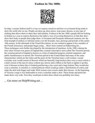 Fashion In The 1800s
In today s society fashion itself is a way we express ourselves and how we as human being tends to
show the world who we are. People can dress up, dress down, wear jeans, dresses, or any type of
clothing that allows them to share their individuality. Fashion in the late 1800 s people did not looking
at fashion as a way to express themselves but rather a way of covering themselves so that they don t
show their body so people dont judge them. in European and European influenced countries saw the
final triumph of undress or informal styles over the brocades, lace, periwigs and powder of the earlier
18th century. In the aftermath of the French Revolution, no one wanted to appear to be a member of
the French aristocracy, and people began using ... Show more content on Helpwriting.net ...
These techniques were further developed by the introduction of machines. In the 1800 s during the
time when Victoria was queen of England they created a descriptive term called The Victorian period ,
the victorian period in England in known as a time of industrial progress colonial expansion, and
public fastidiousness in morals.The Victorian period in the United States had many of the same
characteristics which are the riches and the poors In the Victorian times a rich woman s casual
everyday wear would consist of drawers which are basically long knickers,they wore a corset which is
a hard version of the top of a dress without any sleeves and a ribbon at the back to tighten it up they
wore it because in those days it looked good having a tiny waist and a large bottom.They would also
wear a crinoline. A crinoline is a metal petticoat which would go under a skirt/bottom of a dress and
make the skirt look bigger and wider. Rich women wore corsets under their dresses. At the beginning
of Victoria s reign it was fashionable to wear a crinoline under a skirt. These hoops and petticoats
made skirts very wide. Next they would put on their dress which was probably nice fancy
... Get more on HelpWriting.net ...
 