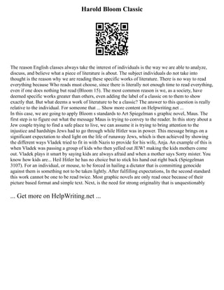 Harold Bloom Classic
The reason English classes always take the interest of individuals is the way we are able to analyze,
discuss, and believe what a piece of literature is about. The subject individuals do not take into
thought is the reason why we are reading these specific works of literature. There is no way to read
everything because Who reads must choose, since there is literally not enough time to read everything,
even if one does nothing but read (Bloom 15). The most common reason is we, as a society, have
deemed specific works greater than others, even adding the label of a classic on to them to show
exactly that. But what deems a work of literature to be a classic? The answer to this question is really
relative to the individual. For someone that ... Show more content on Helpwriting.net ...
In this case, we are going to apply Bloom s standards to Art Spiegelman s graphic novel, Maus. The
first step is to figure out what the message Maus is trying to convey to the reader. In this story about a
Jew couple trying to find a safe place to live, we can assume it is trying to bring attention to the
injustice and hardships Jews had to go through while Hitler was in power. This message brings on a
significant expectation to shed light on the life of runaway Jews, which is then achieved by showing
the different ways Vladek tried to fit in with Nazis to provide for his wife, Anja. An example of this is
when Vladek was passing a group of kids who then yelled out JEW! making the kids mothers come
out. Vladek plays it smart by saying kids are always afraid and when a mother says Sorry mister. You
know how kids are... Heil Hitler he has no choice but to stick his hand out right back (Spiegelman
3107). For an individual, or mouse, to be forced in hailing a dictator that is committing genocide
against them is something not to be taken lightly. After fulfilling expectations, In the second standard
this work cannot be one to be read twice. Most graphic novels are only read once because of their
picture based format and simple text. Next, is the need for strong originality that is unquestionably
... Get more on HelpWriting.net ...
 
